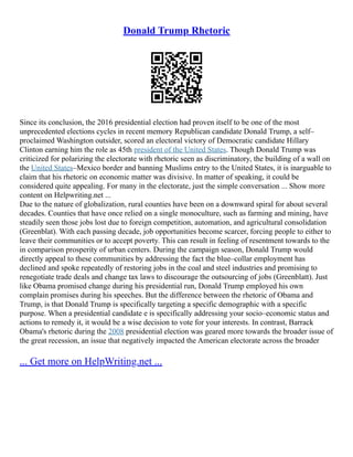 Donald Trump Rhetoric
Since its conclusion, the 2016 presidential election had proven itself to be one of the most
unprecedented elections cycles in recent memory Republican candidate Donald Trump, a self–
proclaimed Washington outsider, scored an electoral victory of Democratic candidate Hillary
Clinton earning him the role as 45th president of the United States. Though Donald Trump was
criticized for polarizing the electorate with rhetoric seen as discriminatory, the building of a wall on
the United States–Mexico border and banning Muslims entry to the United States, it is inarguable to
claim that his rhetoric on economic matter was divisive. In matter of speaking, it could be
considered quite appealing. For many in the electorate, just the simple conversation ... Show more
content on Helpwriting.net ...
Due to the nature of globalization, rural counties have been on a downward spiral for about several
decades. Counties that have once relied on a single monoculture, such as farming and mining, have
steadily seen those jobs lost due to foreign competition, automation, and agricultural consolidation
(Greenblat). With each passing decade, job opportunities become scarcer, forcing people to either to
leave their communities or to accept poverty. This can result in feeling of resentment towards to the
in comparison prosperity of urban centers. During the campaign season, Donald Trump would
directly appeal to these communities by addressing the fact the blue–collar employment has
declined and spoke repeatedly of restoring jobs in the coal and steel industries and promising to
renegotiate trade deals and change tax laws to discourage the outsourcing of jobs (Greenblatt). Just
like Obama promised change during his presidential run, Donald Trump employed his own
complain promises during his speeches. But the difference between the rhetoric of Obama and
Trump, is that Donald Trump is specifically targeting a specific demographic with a specific
purpose. When a presidential candidate e is specifically addressing your socio–economic status and
actions to remedy it, it would be a wise decision to vote for your interests. In contrast, Barrack
Obama's rhetoric during the 2008 presidential election was geared more towards the broader issue of
the great recession, an issue that negatively impacted the American electorate across the broader
... Get more on HelpWriting.net ...
 