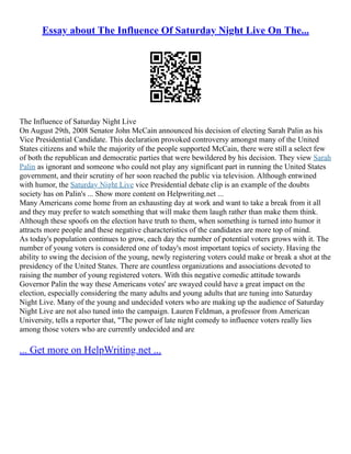 Essay about The Influence Of Saturday Night Live On The...
The Influence of Saturday Night Live
On August 29th, 2008 Senator John McCain announced his decision of electing Sarah Palin as his
Vice Presidential Candidate. This declaration provoked controversy amongst many of the United
States citizens and while the majority of the people supported McCain, there were still a select few
of both the republican and democratic parties that were bewildered by his decision. They view Sarah
Palin as ignorant and someone who could not play any significant part in running the United States
government, and their scrutiny of her soon reached the public via television. Although entwined
with humor, the Saturday Night Live vice Presidential debate clip is an example of the doubts
society has on Palin's ... Show more content on Helpwriting.net ...
Many Americans come home from an exhausting day at work and want to take a break from it all
and they may prefer to watch something that will make them laugh rather than make them think.
Although these spoofs on the election have truth to them, when something is turned into humor it
attracts more people and these negative characteristics of the candidates are more top of mind.
As today's population continues to grow, each day the number of potential voters grows with it. The
number of young voters is considered one of today's most important topics of society. Having the
ability to swing the decision of the young, newly registering voters could make or break a shot at the
presidency of the United States. There are countless organizations and associations devoted to
raising the number of young registered voters. With this negative comedic attitude towards
Governor Palin the way these Americans votes' are swayed could have a great impact on the
election, especially considering the many adults and young adults that are tuning into Saturday
Night Live. Many of the young and undecided voters who are making up the audience of Saturday
Night Live are not also tuned into the campaign. Lauren Feldman, a professor from American
University, tells a reporter that, "The power of late night comedy to influence voters really lies
among those voters who are currently undecided and are
... Get more on HelpWriting.net ...
 