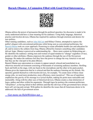 Barack Obama: A Campaign Filled with Good Oral Intercourse...
Obama utilizes the power of persuasion through his political speeches; his discourse is made to be
easily understood and have a clear meaning for his audience. Using body language, rhetorical
practice and tricolon devices, Obama has inspired his audience through emotions and desires for
new politics.
Other running candidates, such as John McCain and Hillary Clinton, attempted to express the
public's disgust with conventional politicians while being seen as conventional politicians, but
Barack Obama took on a new approach. Promising to create affordable health care and education for
all, and to remove the soldiers from Iraq; Obama offered his listeners something other candidates
did not: hope. Obama is perceived as understanding the ... Show more content on Helpwriting.net ...
He identifies the audience: uniting men and women of equal mindset to "change" regardless of race,
gender or other attributes, Obama empowers the audience through the use of the first person
language. He makes the audience feel they have the power to change the way America is run and
that they are the vital part to his plan (Bitzer).
Barack Obama uses sprezzatura as a means to appear natural, relaxed and nonchalant in an
otherwise stressful environment consisting of thousands of screaming audience members. Strolling
back and forth on the stage, with one hand on the microphone and the other in his pants pocket,
Obama gives the impression that he is relaxed and that the audience listening are his friends. His
speeches garnish themselves with tricolon devices, for example, "To create more of these clean
energy jobs, we need more production, more efficiency, more incentives". This use of repetition
emphasizes the gravity of his message in a lyrical rhythm, making his point more noticeable and
memorable. Along with his other uses of rhetorical devices, Obama creates a clear distinction of
logos, pathos and ethos within his arguments. Through logos he portrays the common politicians,
"old politics", as having failed in their abilities and that the old ways of the government have always
been self–serving and corrupt. With pathos he identifies the issues that all Americans desire to be
addressed: the lack of government action
... Get more on HelpWriting.net ...
 