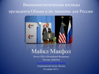 Внешнеполитические взгляды
президента Обамы и их значение для России

Майкл Макфол
Посол США в Российской Федерации
Твиттер: @McFaul
www.facebook.com/amb.mcfaul
Американский центр, Москва
20 ноября 2013 г

 