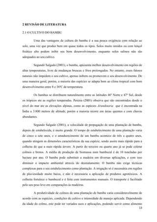 13
2 REVISÃO DE LITERATURA
2.1 O CULTIVO DO BAMBU
Uma das vantagens da cultura do bambu é a sua pouca exigência com relação ao
solo, uma vez que produz bem em quase todos os tipos. Solos muito úmidos ou com lençol
freático alto podem inibir seu bom desenvolvimento, enquanto solos salinos não são
adequados ao seu cultivo.
Segundo Salgado (2001), o bambu, apresenta melhor desenvolvimento em regiões de
altas temperaturas, livre de mudanças bruscas e frios prolongados. No entanto, esses fatores
naturais não impedem o seu cultivo, apenas inibem ou promovem o seu desenvolvimento. De
uma maneira geral, porém, a maioria das espécies se adapta bem ao clima tropical com bom
desenvolvimento entre 8 e 36ºC de temperatura.
Os bambus se distribuem naturalmente entre as latitudes 46º Norte e 47º Sul, desde
os trópicos ate as regiões temperadas. Pereira (2001) observa que são encontrados desde o
nível do mar ate as elevações alpinas, como as espécies Arundinaria que é encontrada na
Índia a 3.800 metros de altitude, porém a maioria ocorre em áreas quentes e com chuvas
abundantes.
Segundo Salgado (2001), a velocidade de propagação de uma plantação de bambu,
depois de estabelecida, é muito grande. O tempo de estabelecimento de uma plantação varia
de cinco a sete anos, e o amadurecimento de um bambu acontece de três a quatro anos,
quando atingem as dimensões características da sua espécie, sendo assim mais rápido para a
colheita do que a mais rápida árvore. A partir do terceiro ou quarto ano já se pode coletar
colmos e brotos. A média de produção de biomassa num bambuzal é de 10 toneladas por
hectare por ano. O bambu pode substituir a madeira em diversas aplicações, e com isso
diminuir o impacto ambiental através do desmatamento. O bambu não exige técnicas
complexas para o seu estabelecimento como plantação. A irrigação só é necessária em regiões
de pluviosidade muito baixa, e não é necessária a aplicação de produtos agrotóxicos. A
colheita fortalece o bambuzal e é feita com instrumentos manuais. O transporte é facilitado
pelo seu peso leve em comparações às madeiras.
A produtividade de colmos de uma plantação de bambu varia consideravelmente de
acordo com as espécies, condições de cultivo e intensidade de manejo aplicada. Dependendo
da idade do colmo, este pode ter variados usos e aplicações, podendo servir como alimento
 