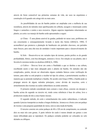 14
através do broto comestível nas primeiras semanas de vida, ate usos na arquitetura e
construção civil quando este atinge três ou mais anos.
As possibilidades de uso do bambu podem ser ampliadas com a melhoria de sua
resistência, através de métodos mais aperfeiçoados de colheita, secagem e imunização contra
fungos e carunchos e contra a seca excessiva. Alguns aspectos importantes relacionados ao
plantio, ao corte e ao manejo do bambu serão apresentados a seguir:
a) Clima – É uma planta sensível às geadas, podendo ter nesse caso, problemas em
seu crescimento e consequentemente levando à morte dos brotos (GRAÇA, 1988). É
aconselhável que promova a plantação de bambuzais em períodos chuvosos, em períodos
mais frescos, pois uma alta taxa de umidade é muito importante para o desenvolvimento do
bambu.
b) Solo – Desenvolve-se em variados tipos de terreno, porém prefere os de grande
profundidade, férteis, com boa drenagem, arenosos e leves. Em relação ao seu plantio, não é
favorável a terrenos ácidos ou alcalinos (GRAÇA, 1988).
c) Cultivo – Deve-se levar em conta a finalidade a que se destina a sua cultura,
escolhendo assim o tipo mais adequado para o plantio do bambu. Os métodos não são
complicados, porém, devem ser observados alguns cuidados básicos como verificação do
terreno, para saber se está propício a receber tal tipo de cultura, e posteriormente escolher a
maneira que se pretende multiplicar o bambu. De acordo com Graça (1988), o bambu pode se
propagar através de alguns métodos principais, como: divisão de touceiras, corte e
arranchamento dos rizomas ou caules subterrâneos ou ainda sementes.
O primeiro método considerado mais comum e mais eficaz, consiste em decepar o
bambu acima do segundo ou terceiro nó, tendo como referência à base do colmo, leva a
produzirem mudas de três a cinco hastes iniciais.
O segundo método, de corte e arranchamento dos caules subterrâneos, é indicado
quando é preciso transportar as mudas a longas distâncias. Arranca-se o broto com um pedaço
de rizoma e uma pequena quantidade de raízes, tem-se uma muda de bambu.
O terceiro consiste em cortar pedaços de 60 a 120 cm de comprimento, ou contendo
dois ou mais nós com gemas. A parte inferior do caule é menos dotado em gemas e com
maior dificuldade para se reproduzir. Os pedaços cortados poderão ser colocados no solo
deitados ou oblíquos.
 