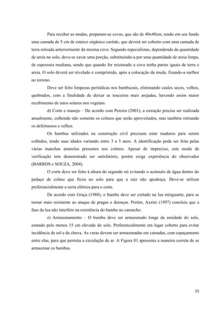 15
Para receber as mudas, preparam-se covas, que são de 40x40cm, tendo em seu fundo
uma camada de 5 cm de esterco orgânico curtido, que deverá ser coberto com uma camada de
terra retirada anteriormente da mesma cova. Segundo especialistas, dependendo da quantidade
de areia no solo, deve-se cavar uma porção, substituindo-a por uma quantidade de areia limpa,
de espessura mediana, sendo que quando for misturado a cova tenha partes iguais de terra e
areia. O solo deverá ser nivelado e comprimido, após a colocação da muda, fixando-a melhor
no terreno.
Deve ser feito limpezas periódicas nos bambuzais, eliminando caules secos, velhos,
quebrados, com a finalidade de deixar as touceiras mais arejadas, havendo assim maior
recebimento de raios solares nos vegetais.
d) Corte e manejo – De acordo com Pereira (2001), a extração precisa ser realizada
anualmente, colhendo não somente os colmos que serão aproveitados, mas também retirando
os defeituosos e velhos.
Os bambus utilizados na construção civil precisam estar maduros para serem
colhidos, tendo suas idades variando entre 3 a 5 anos. A identificação pode ser feita pelas
várias manchas amarelas presentes nos colmos. Apesar de impreciso, este modo de
verificação tem demonstrado ser satisfatório, porém exige experiência do observador
(BARROS e SOUZA, 2004).
O corte deve ser feito à altura do segundo nó evitando o acúmulo de água dentro do
pedaço de colmo que ficou no solo para que a raiz não apodreça. Deve-se utilizar
preferencialmente a serra elétrica para o corte.
De acordo com Graça (1988), o bambu deve ser cortado na lua minguante, para se
tornar mais resistente ao ataque de pragas e doenças. Porém, Azzini (1997) concluiu que a
fase da lua não interfere na resistência do bambu ao caruncho.
e) Armazenamento – O bambu deve ser armazenado longe da umidade do solo,
estando pelo menos 15 cm elevado do solo. Preferencialmente em lugar coberto para evitar
incidência de sol e da chuva. As varas devem ser armazenadas em camadas, com espaçamento
entre elas, para que permita a circulação de ar. A Figura 01 apresenta a maneira correta de se
armazenar os bambus.
 