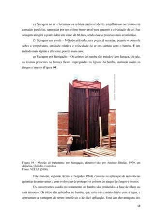 18
e) Secagem ao ar – Secam-se os colmos em local aberto; empilham-se os colmos em
camadas paralelas, separadas por um colmo transversal para garantir a circulação de ar. Sua
secagem atingirá o ponto ideal em torno de 60 dias, sendo esse o processo mais econômico.
f) Secagem em estufa – Método utilizado para peças já serradas, permite o controle
sobre a temperatura, umidade relativa e velocidade do ar em contato com o bambu. É um
método mais rápido e eficiente, porém mais caro.
g) Secagem por fumigação – Os colmos do bambu são tratados com fumaça, ou seja,
as toxinas presentes na fumaça ficam impregnadas na lignina do bambu, matando assim os
fungos e insetos (Figura 04).
Figura 04 - Método de tratamento por fumigação, desenvolvido por Antônio Giraldo, 1999, em
Armênia, Quindío, Colômbia
Fonte: VÉLEZ (2000).
Este método, segundo Azzini e Salgado (1994), consiste na aplicação de substâncias
químicas (conservantes), com o objetivo de proteger os colmos do ataque de fungos e insetos.
Os conservantes usados no tratamento do bambu são produzidos a base de óleos ou
sais minerais. Os óleos são aplicados no bambu, que entra em contato direto com a água, e
apresentam a vantagem de serem insolúveis e de fácil aplicação. Uma das desvantagens dos
 