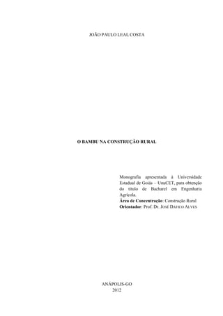 JOÃO PAULO LEAL COSTA
O BAMBU NA CONSTRUÇÃO RURAL
Monografia apresentada à Universidade
Estadual de Goiás – UnuCET, para obtenção
do título de Bacharel em Engenharia
Agrícola.
Área de Concentração: Construção Rural
Orientador: Prof. Dr. JOSÉ DAFICO ALVES
ANÁPOLIS-GO
2012
 