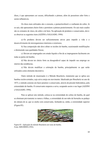 19
óleos, é que apresentam cor escura, dificultando a pintura, além de possuírem odor forte e
serem inflamáveis.
Os óleos mais utilizados são o creosoto, o pentaclorofenol e o naftanato de cobre. Já
os sais, não apresentam cheiro forte e permitem a pintura posteriormente. Os sais mais usados
são os cromatos de zinco, de cobre e de boro. Na aplicação de produtos e conservantes, deve-
se observar os seguintes itens (AZZINI e SALGADO, 1994):
a) Os produtos devem ser suficientemente ativos para impedir a vida e o
desenvolvimento de microrganismos interiores e exteriores;
b) Sua composição não deve afetar os tecidos do bambu, ocasionando modificações
e diminuindo suas qualidades físicas;
c) Devem ser empregados em estado líquido a fim de se impregnarem facilmente em
todas as partes do bambu;
d) Não devem ter cheiro forte ou desagradável capaz de impedir seu emprego no
interior das residências;
e) Não devem modificar a coloração do bambu, principalmente os que serão
utilizados como elemento decorativo.
Outro método de imunização é o Método Boucherie, tratamento que se aplica aos
bambus recém-cortados, cuja seiva esteja em movimento. Idealizado por Boucherie no ano de
1873, o método consiste em fazer penetrar o conservante, através de pressão hidrostática, pela
extremidade do bambu. O conservante empurra a seiva, ocupando assim o seu lugar (AZZINI
e SALGADO, 1994).
Para se aplicar este método, coloca-se na extremidade do colmo do bambu, do qual
se eliminam previamente os ramos e folhas, a extremidade de um tubo de borracha ou pedaço
de câmara de ar, que se enche com conservante, fechando-se, então, a extremidade superior
(Figura 05).
Figura 05 - Aplicação do método Boucherie em varas de bambu.
Fonte: KRAMER (1992).
 