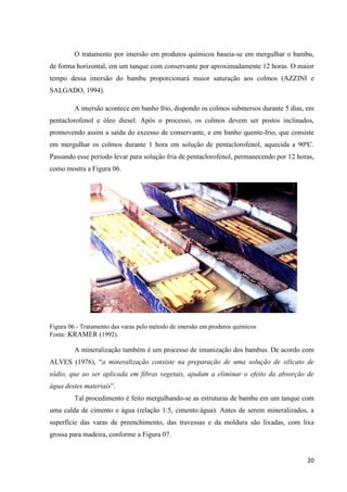 20
O tratamento por imersão em produtos químicos baseia-se em mergulhar o bambu,
de forma horizontal, em um tanque com conservante por aproximadamente 12 horas. O maior
tempo dessa imersão do bambu proporcionará maior saturação aos colmos (AZZINI e
SALGADO, 1994).
A imersão acontece em banho frio, dispondo os colmos submersos durante 5 dias, em
pentaclorofenol e óleo diesel. Após o processo, os colmos devem ser postos inclinados,
promovendo assim a saída do excesso de conservante, e em banho quente-frio, que consiste
em mergulhar os colmos durante 1 hora em solução de pentaclorofenol, aquecida a 90ºC.
Passando esse período levar para solução fria de pentaclorofenol, permanecendo por 12 horas,
como mostra a Figura 06.
Figura 06 - Tratamento das varas pelo método de imersão em produtos químicos
Fonte: KRAMER (1992).
A mineralização também é um processo de imunização dos bambus. De acordo com
ALVES (1976), “a mineralização consiste na preparação de uma solução de silicato de
sódio, que ao ser aplicada em fibras vegetais, ajudam a eliminar o efeito da absorção de
água destes materiais”.
Tal procedimento é feito mergulhando-se as estruturas de bambu em um tanque com
uma calda de cimento e água (relação 1:5, cimento:água). Antes de serem mineralizados, a
superfície das varas de preenchimento, das travessas e da moldura são lixadas, com lixa
grossa para madeira, conforme a Figura 07.
 