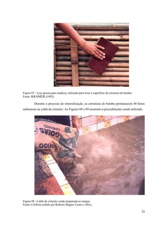 21
Figura 07 - Lixa grossa para madeira, utilizada para lixar a superfície da estrutura de bambu.
Fonte: KRAMER (1992).
Durante o processo de mineralização, as estruturas de bambu permanecem 48 horas
submersas na calda de cimento. As Figuras 08 e 09 mostram o procedimento sendo utilizado.
Figura 08 - Calda de cimento sendo preparada no tanque.
Fonte: Cd-Rom cedido por Roberto Magno Castro e SIlva.
 