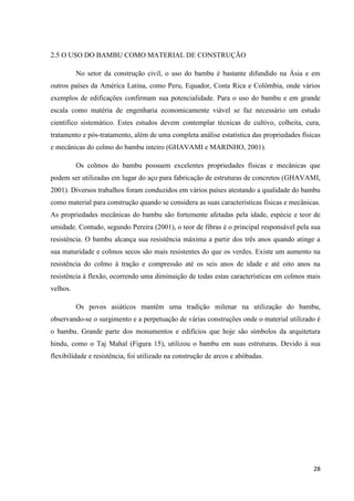 28
2.5 O USO DO BAMBU COMO MATERIAL DE CONSTRUÇÃO
No setor da construção civil, o uso do bambu é bastante difundido na Ásia e em
outros países da América Latina, como Peru, Equador, Costa Rica e Colômbia, onde vários
exemplos de edificações confirmam sua potencialidade. Para o uso do bambu e em grande
escala como matéria de engenharia economicamente viável se faz necessário um estudo
cientifico sistemático. Estes estudos devem contemplar técnicas de cultivo, colheita, cura,
tratamento e pós-tratamento, além de uma completa análise estatística das propriedades físicas
e mecânicas do colmo do bambu inteiro (GHAVAMI e MARINHO, 2001).
Os colmos do bambu possuem excelentes propriedades físicas e mecânicas que
podem ser utilizadas em lugar do aço para fabricação de estruturas de concretos (GHAVAMI,
2001). Diversos trabalhos foram conduzidos em vários países atestando a qualidade do bambu
como material para construção quando se considera as suas características físicas e mecânicas.
As propriedades mecânicas do bambu são fortemente afetadas pela idade, espécie e teor de
umidade. Contudo, segundo Pereira (2001), o teor de fibras é o principal responsável pela sua
resistência. O bambu alcança sua resistência máxima a partir dos três anos quando atinge a
sua maturidade e colmos secos são mais resistentes do que os verdes. Existe um aumento na
resistência do colmo à tração e compressão até os seis anos de idade e até oito anos na
resistência à flexão, ocorrendo uma diminuição de todas estas características em colmos mais
velhos.
Os povos asiáticos mantêm uma tradição milenar na utilização do bambu,
observando-se o surgimento e a perpetuação de várias construções onde o material utilizado é
o bambu. Grande parte dos monumentos e edifícios que hoje são símbolos da arquitetura
hindu, como o Taj Mahal (Figura 15), utilizou o bambu em suas estruturas. Devido à sua
flexibilidade e resistência, foi utilizado na construção de arcos e abóbadas.
 