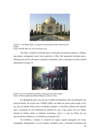 29
Figura 15 - Taj Mahal, Índia. As cúpulas do monumento hindu foram feitas de
bambu
Fonte: ENVOCARE, em: www.envocare.co.uk.
Na China, o bambu foi utilizado para a construção dos primeiros pórticos e também
para pontes, conseguindo vencer vãos superiores a 100m. São largamente utilizados para a
fabricação de móveis, artesanato e pequenas construções, como o quiosque em estilo oriental
apresentado na Figura 16.
Figura 16 - O uso do bambu na China em quiosques de estilo oriental
Fonte: CR-Rom cedido por Roberto Magno de Castro e Silva.
Em Bangladesh, país com mais de 5 milhões de habitantes, 90% das habitações são
feitas de bambu. De acordo com a NMBA (2004), um bilhão de pessoas pelo mundo vivem
em casas de bambu. Países como a Colômbia, Equador e Costa Rica, utilizam este material
para a construção de suas habitações há milhares de anos. Logo, países com um cultura
milenar do bambu, detém as melhores tecnologias, como é o caso da China, em seu
aproveitamento industrial, e a Colômbia na construção civil.
Na Colômbia, o bambu é o material de origem vegetal empregado com maior
assiduidade, ultrapassando o uso da madeira. Entidades como a Sociedad Colombiana del
 