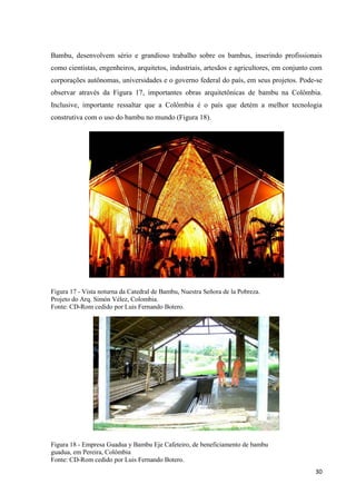 30
Bambu, desenvolvem sério e grandioso trabalho sobre os bambus, inserindo profissionais
como cientistas, engenheiros, arquitetos, industriais, artesãos e agricultores, em conjunto com
corporações autônomas, universidades e o governo federal do país, em seus projetos. Pode-se
observar através da Figura 17, importantes obras arquitetônicas de bambu na Colômbia.
Inclusive, importante ressaltar que a Colômbia é o país que detém a melhor tecnologia
construtiva com o uso do bambu no mundo (Figura 18).
Figura 17 - Vista noturna da Catedral de Bambu, Nuestra Señora de la Pobreza.
Projeto do Arq. Simón Vélez, Colombia.
Fonte: CD-Rom cedido por Luis Fernando Botero.
Figura 18 - Empresa Guadua y Bambu Eje Cafeteiro, de beneficiamento de bambu
guadua, em Pereira, Colômbia
Fonte: CD-Rom cedido por Luis Fernando Botero.
 