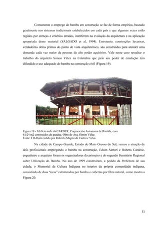 31
Comumente o emprego do bambu em construção se faz de forma empírica, baseado
geralmente nos sistemas tradicionais estabelecidos em cada país e que algumas vezes estão
regidos por crenças e critérios errados, interferem na evolução da arquitetura e na aplicação
apropriada desse material (SALGADO et al, 1994). Entretanto, construções luxuosas,
verdadeiras obras primas do ponto de vista arquitetônico, são construídas para atender uma
demanda cada vez maior de pessoas de alto poder aquisitivo. Vale neste caso ressaltar o
trabalho do arquiteto Simon Vélez na Colômbia que pelo seu poder de emulação tem
difundido o uso adequado do bambu na construção civil (Figura 19).
Figura 19 - Edifício sede da CARDER, Corporación Autonoma de Risalda, com
6.524 m2 construídos de guadua. Obra do Arq. Simon Vélez.
Fonte: CR-Rom cedido por Roberto Magno de Castro e Silva.
Na cidade de Campo Grande, Estado do Mato Grosso do Sul, vemos a atuação de
dois profissionais empregando o bambu na construção, Edson Sartori e Rubens Cardoso,
engenheiro e arquiteto foram os organizadores do primeiro e do segundo Seminário Regional
sobre Utilização do Bambu. No ano de 1999 construíram, a pedido da Prefeitura de sua
cidade, o Memorial da Cultura Indígena no interior da própria comunidade indígena,
consistindo de duas “ocas” estruturadas por bambu e cobertas por fibra natural, como mostra a
Figura 20.
 