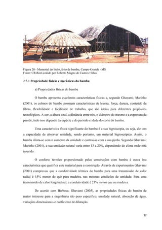 32
Figura 20 - Memorial do Índio, feito de bambu, Campo Grande - MS
Fonte: CR-Rom cedido por Roberto Magno de Castro e Silva.
2.5.1 Propriedade físicas e mecânicas do bambu
a) Propriedades físicas do bambu
O bambu apresenta excelentes características físicas e, segundo Ghavami; Marinho
(2001), os colmos do bambu possuem características de leveza, força, dureza, conteúdo de
fibras, flexibilidade e facilidade de trabalho, que são ideias para diferentes propósitos
tecnológicos. A cor, a altura total, a distância entre nós, o diâmetro do mesmo e a espessura da
parede, tudo isso depende da espécie e do período e idade do corte do bambu.
Uma característica física significante do bambu é a sua higroscopia, ou seja, ele tem
a capacidade de absorver umidade, sendo portanto, um material higroscópico. Assim, o
bambu dilata-se com o aumento da umidade e contrai-se com a sua perda. Segundo Ghavami;
Marinho (2001), a sua umidade natural varia entre 13 a 20%, dependendo do clima onde está
inserido.
O conforto térmico proporcionado pelas construções com bambu é outra boa
característica que qualifica este material para a construção. Através de experimentos Ghavami
(2001) comprovou que a condutividade térmica do bambu para uma transmissão de calor
radial é 15% menor do que para madeira, nas mesmas condições de umidade. Para uma
transmissão de calor longitudinal, a condutividade é 25% menor que na madeira.
De acordo com Barbosa; Ghavami (2005), as propriedades físicas do bambu de
maior interesse para a engenharia são peso específico, umidade natural, absorção de água,
variações dimensionais e coeficiente de dilatação.
 
