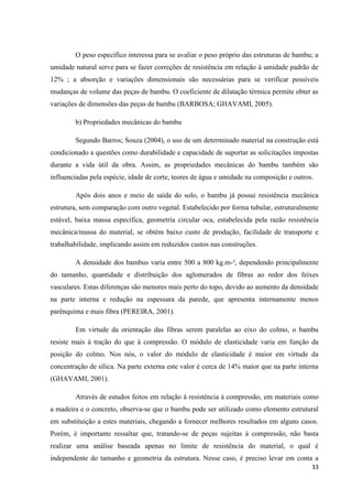33
O peso específico interessa para se avaliar o peso próprio das estruturas de bambu; a
umidade natural serve para se fazer correções de resistência em relação à umidade padrão de
12% ; a absorção e variações dimensionais são necessárias para se verificar possíveis
mudanças de volume das peças de bambu. O coeficiente de dilatação térmica permite obter as
variações de dimensões das peças de bambu (BARBOSA; GHAVAMI, 2005).
b) Propriedades mecânicas do bambu
Segundo Barros; Souza (2004), o uso de um determinado material na construção está
condicionado a questões como durabilidade e capacidade de suportar as solicitações impostas
durante a vida útil da obra. Assim, as propriedades mecânicas do bambu também são
influenciadas pela espécie, idade de corte, teores de água e umidade na composição e outros.
Após dois anos e meio de saída do solo, o bambu já possui resistência mecânica
estrutura, sem comparação com outro vegetal. Estabelecido por forma tubular, estruturalmente
estável, baixa massa específica, geometria circular oca, estabelecida pela razão resistência
mecânica/massa do material, se obtém baixo custo de produção, facilidade de transporte e
trabalhabilidade, implicando assim em reduzidos custos nas construções.
A densidade dos bambus varia entre 500 a 800 kg.m-³, dependendo principalmente
do tamanho, quantidade e distribuição dos aglomerados de fibras ao redor dos feixes
vasculares. Estas diferenças são menores mais perto do topo, devido ao aumento da densidade
na parte interna e redução na espessura da parede, que apresenta internamente menos
parênquima e mais fibra (PEREIRA, 2001).
Em virtude da orientação das fibras serem paralelas ao eixo do colmo, o bambu
resiste mais à tração do que à compressão. O módulo de elasticidade varia em função da
posição do colmo. Nos nós, o valor do módulo de elasticidade é maior em virtude da
concentração de sílica. Na parte externa este valor é cerca de 14% maior que na parte interna
(GHAVAMI, 2001).
Através de estudos feitos em relação à resistência à compressão, em materiais como
a madeira e o concreto, observa-se que o bambu pode ser utilizado como elemento estrutural
em substituição a estes materiais, chegando a fornecer melhores resultados em alguns casos.
Porém, é importante ressaltar que, tratando-se de peças sujeitas à compressão, não basta
realizar uma análise baseada apenas no limite de resistência do material, o qual é
independente do tamanho e geometria da estrutura. Nesse caso, é preciso levar em conta a
 
