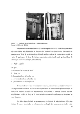 40
Figura 23 – Ensaio de arrancamento (A) e empuxamento (B)
Fonte: LOPES et al, (2002).
Obteve-se o valor da resistência de aderência pela divisão do valor da força máxima
de arrancamento pela área lateral de contato entre o bambu e o solo-cimento, região onde se
desenvolve a força de atrito, conforme fórmula abaixo. A área de contato corresponde ao
valor do perímetro de área da talisca encravada, multiplicando pela profundidade de
ancoragem correspondente (10, 20 ou 30 cm).
τ = P/(2l + 2e) h10
em que:
τ - resistência de aderência, MPa
P - força, kgf
l - largura da talisca de bambu, cm
e - espessura da talisca de bambu, cm
h - profundidade de ancoragem, cm
Da mesma forma que o ensaio de arrancamento, a resistência de aderência no ensaio
de empuxamento foi obtida dividindo-se a força máxima de arrancamento pela área lateral da
talisca de bambu ancorada no solo-cimento, utilizando-se a mesma fórmula anterior,
considerando, porém, a altura a 10 cm (comprimento da talisca efetivamente ancorada no
solo-cimento).
Os dados da resistência ao arrancamento (resistência de aderência) em MPa, das
taliscas de bambu encravadas no solo-cimento, em função dos tratamentos aplicados e das
 