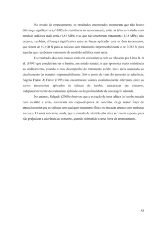 42
No ensaio de empuxamento, os resultados encontrados mostraram que não houve
diferença significativa (p>0,05) da resistência ao arrancamento, entre as taliscas tratadas com
emulsão asfáltica mais areia (1,81 MPa) e as que não receberam tratamento (1,38 MPa); não
ocorreu, também, diferença significativa entre as forças aplicadas para os dois tratamentos,
que foram de 10,100 N para as taliscas sem tratamento impermeabilizante e de 9,267 N para
aquelas que receberam tratamento de emulsão asfáltica mais areia.
Os resultados dos dois ensaios estão em consonância com os relatados por Lima Jr. et
al. (1996) que concluíram ser o bambu, em estado natural, o que apresenta maior resistência
ao deslizamento, estando o mau desempenho do tratamento asfalto mais areia associado ao
cisalhamento do material impermeabilizante. Sob o ponto de vista do aumento de aderência,
Argolo Ferrão & Freire (1995) não encontraram valores estatisticamente diferentes entre os
vários tratamentos aplicados às taliscas de bambu, encravadas em concreto,
independentemente do tratamento aplicado ou da profundidade de ancoragem adotada.
No entanto, Salgado (2000) observou que a extração de uma talisca de bambu tratada
com alcatrão e areia, encravada em corpo-de-prova de concreto, exige maior força de
arranchamento que as taliscas sem qualquer tratamento físico ou tratadas apenas com ranhuras
na casca. O autor salientou, ainda, que a camada de alcatrão não deve ser muito espessa, para
não prejudicar a aderência ao concreto, quando submetido a uma força de arrancamento.
 