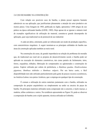 43
2.6 USO DO BAMBU NA CONSTRUÇÃO
Com relação aos possíveis usos do bambu, a planta possui aspectos bastante
admiráveis na sua aplicação, que justificariam plenamente a atenção do setor produtivo em
muitos países. Uma listagem de 1903, publicada no Japão, apresentou 1.048 artigos de uso
prático na época utilizando bambu (LIESE, 1985). Hoje apesar de se ignorar o número total
de exemplos significativos de utilização do material, constata-se grande desempenho de
aplicação, quer seja tradicional ou de potencial de uso industrial.
A cada um deles, entretanto, pode ser referenciado um modo de produção específico,
com características singulares. A seguir mostram-se as principais utilidades do bambu nas
áreas de construção aplicadas também ao meio rural.
Na construções de casas, de grande importância na solução de problemas de moradia
que, do tradicional uso rural até os projetos de desenvolvimento social, o bambu pode ser
aplicado na execução de elementos construtivos, tais como painéis de fechamento, tetos,
forros, esquadrias, telhados, fabricação de compensados ou aglomerados e construções de
pontes. Espécie utilizada por ordem de preferência, a Bambusa guadua, Dendrocalamus
giganteus, Bambusa tuldoides e Bambusa vulgaris. Por seu baixo custo, e fácil
disponibilidade tem sido utilizado particularmente pela gente de poucos recursos econômicos,
na América Latina e nos países Asiáticos, que o emprega em qualquer tipo de construção.
É comum a utilização de outros materiais juntamente com o bambu, utilizados na
composição do projeto arquitetônico ou simplesmente na união ou encaixe de peças de
bambu. Os principais materiais utilizados nesta composição são o concreto, o tijolo maciço, a
madeira, telhas cerâmicas e outros. Na residência apresentada na Figura 24, pode-se observar
a composição do bambu com o tijolo aparente, técnica utilizada na Colômbia.
 
