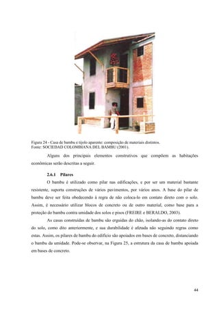 44
Figura 24 - Casa de bambu e tijolo aparente: composição de materiais distintos.
Fonte: SOCIEDAD COLOMBIANA DEL BAMBU (2001).
Alguns dos principais elementos construtivos que compõem as habitações
econômicas serão descritas a seguir.
2.6.1 Pilares
O bambu é utilizado como pilar nas edificações, e por ser um material bastante
resistente, suporta construções de vários pavimentos, por vários anos. A base do pilar de
bambu deve ser feita obedecendo à regra de não coloca-lo em contato direto com o solo.
Assim, é necessário utilizar blocos de concreto ou de outro material, como base para a
proteção do bambu contra umidade dos solos e pisos (FREIRE e BERALDO, 2003).
As casas construídas de bambu são erguidas do chão, isolando-as do contato direto
do solo, como dito anteriormente, e sua durabilidade é afetada não seguindo regras como
estas. Assim, os pilares de bambu do edifício são apoiados em bases de concreto, distanciando
o bambu da umidade. Pode-se observar, na Figura 25, a estrutura da casa de bambu apoiada
em bases de concreto.
 