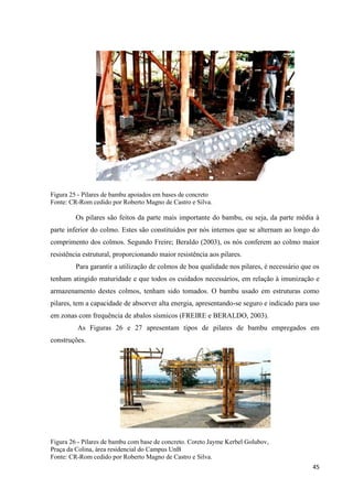 45
Figura 25 - Pilares de bambu apoiados em bases de concreto
Fonte: CR-Rom cedido por Roberto Magno de Castro e Silva.
Os pilares são feitos da parte mais importante do bambu, ou seja, da parte média à
parte inferior do colmo. Estes são constituídos por nós internos que se alternam ao longo do
comprimento dos colmos. Segundo Freire; Beraldo (2003), os nós conferem ao colmo maior
resistência estrutural, proporcionando maior resistência aos pilares.
Para garantir a utilização de colmos de boa qualidade nos pilares, é necessário que os
tenham atingido maturidade e que todos os cuidados necessários, em relação à imunização e
armazenamento destes colmos, tenham sido tomados. O bambu usado em estruturas como
pilares, tem a capacidade de absorver alta energia, apresentando-se seguro e indicado para uso
em zonas com frequência de abalos sísmicos (FREIRE e BERALDO, 2003).
As Figuras 26 e 27 apresentam tipos de pilares de bambu empregados em
construções.
Figura 26 - Pilares de bambu com base de concreto. Coreto Jayme Kerbel Golubov,
Praça da Colina, área residencial do Campus UnB
Fonte: CR-Rom cedido por Roberto Magno de Castro e Silva.
 
