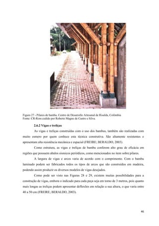 46
Figura 27 - Pilares de bambu. Centro de Desarrollo Artesanal de Risalda, Colômbia
Fonte: CR-Rom cedido por Roberto Magno de Castro e Silva.
2.6.2 Vigas e treliças
As vigas e treliças construídas com o uso dos bambus, também são realizadas com
muito esmero por quem conhece esta técnica construtiva. São altamente resistentes e
apresentam alta resistência mecânica e espacial (FREIRE; BERALDO, 2003).
Como estrutura, as vigas e treliças de bambu conferem alto grau de eficácia em
regiões que possuem abalos sísmicos periódicos, como mencionados no item sobre pilares.
A largura de vigas e arcos varia de acordo com o comprimento. Com o bambu
laminado podem ser fabricados todos os tipos de arcos que são construídos em madeira,
podendo assim produzir os diversos modelos de vigas desejados.
Como pode ser visto nas Figuras 28 e 29, existem muitas possibilidades para a
construção de vigas, embora o indicado para cada peça seja em torno de 3 metros, pois quanto
mais longas as treliças podem apresentar deflexões em relação a sua altura, o que varia entre
40 a 50 cm (FREIRE; BERALDO, 2003).
 