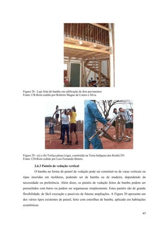 47
Figura 28 - Laje feita de bambu em edificação de dois pavimentos
Fonte: CR-Rom cedido por Roberto Magno de Castro e Silva.
Figura 29 - (a) e (b) Treliça plana (viga), construída na Terra Indígena dos Krahô,TO
Fonte: CD-Rom cedido por Luis Fernando Botero.
2.6.3 Painéis de vedação vertical
O bambu na forma de painel de vedação pode ser constituir-se de varas verticais ou
ripas inseridas em molduras, podendo ser de bambu ou de madeira, dependendo da
necessidade ou preferência. Além disso, os painéis de vedação feitos de bambu podem ser
preenchidos com barro ou podem ser argamassas simplesmente. Estes painéis são de grande
flexibilidade, de fácil execução e passíveis de futuras ampliações. A Figura 30 apresenta um
dos vários tipos existentes de painel, feito com esterilhas de bambu, aplicado em habitações
econômicas.
 