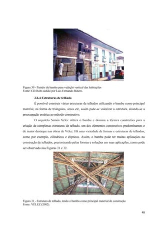 48
Figura 30 - Painéis de bambu para vedação vertical das habitações
Fonte: CD-Rom cedido por Luis Fernando Botero.
2.6.4 Estruturas de telhado
É possível construir várias estruturas de telhados utilizando o bambu como principal
material, na forma de triângulos, arcos etc, assim pode-se valorizar a estrutura, aliando-se a
preocupação estética ao método construtivo.
O arquiteto Simón Vélez utiliza o bambu e domina a técnica construtiva para a
criação de complexas estruturas de telhado, um dos elementos construtivos predominantes e
de maior destaque nas obras de Vélez. Há uma variedade de formas e estruturas de telhados,
como por exemplo, cilíndricos e elípticos. Assim, o bambu pode ter muitas aplicações na
construção de telhados, preconizando pelas formas e soluções em suas aplicações, como pode
ser observado nas Figuras 31 e 32.
Figura 31 - Estrutura de telhado, tendo o bambu como principal material de construção
Fonte: VÉLEZ (2002).
 