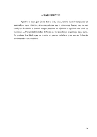 iv
AGRADECIMENTOS
Agradeço a Deus, por ter me dado a vida, saúde, família e perseverança para ter
alcançado os meus objetivos. Aos meus pais por todo o esforço que fizeram para me dar
condições de estudar e estarem sempre presentes me ajudando e apoiando em todos os
momentos. À Universidade Estadual de Goiás que me possibilitou a realização desse curso.
Ào professor José Dafico por me orientar no presente trabalho e pelos anos de dedicação
durante minha vida acadêmica.
 