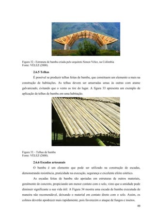 49
Figura 32 - Estrutura de bambu criada pelo arquiteto Simon Vélez, na Colômbia
Fonte: VÉLEZ (2000).
2.6.5 Telhas
É possível se produzir telhas feitas de bambu, que constituem um elemento a mais na
construção de habitações. As telhas devem ser amarradas umas às outras com arame
galvanizado, evitando que o vento as tire do lugar. A figura 33 apresenta um exemplo de
aplicação de telhas de bambu em uma habitação.
Figura 33 – Telhas de bambu
Fonte: VÉLEZ (2000).
2.6.6 Escadas artesanais
O bambu é um elemento que pode ser utilizado na construção de escadas,
demonstrando resistência, praticidade na execução, segurança e excelente efeito estético.
As escadas feitas de bambu são apoiadas em estruturas de outros materiais,
geralmente de concreto, propiciando um menor contato com o solo, visto que a umidade pode
diminuir significante a sua vida útil. A Figura 34 mostra uma escada de bambu executada de
maneira não recomendável, deixando o material em contato direto com o solo. Assim, os
colmos deverão apodrecer mais rapidamente, pois favorecem o ataque de fungos e insetos.
 