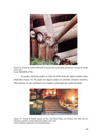 50
Figura 34 - Escada de bambu construída de maneira não recomendada, permitindo o contato do bambu
com o solo.
Fonte: KRAMER (1992).
As escadas, entretanto, podem ser feitas de bambu desde que alguns cuidados sejam
obedecidos (Figura 35). Na junção dos degraus podem ser utilizados elementos metálicos,
fibras naturais, etc, que contribuem com a ligação e estruturação das escadas de bambu.
Figura 35 - Escada de bambu, projeto da Arq. Ana Maria França, em Goiânia, feita sobre base de
concreto, evitando o contato direto dos colmos com o solo.
Fonte: CD-Rom cedido por Luis Fernando Botero.
 