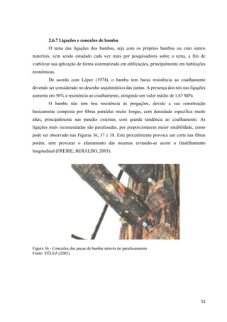 51
2.6.7 Ligações e conexões de bambu
O tema das ligações dos bambus, seja com os próprios bambus ou com outros
materiais, vem sendo estudado cada vez mais por pesquisadores sobre o tema, a fim de
viabilizar sua aplicação de forma sistematizada em edificações, principalmente em habitações
econômicas.
De acordo com López (1974), o bambu tem baixa resistência ao cisalhamento
devendo ser considerado no desenho arquitetônico das juntas. A presença dos nós nas ligações
aumenta em 50% a resistência ao cisalhamento, atingindo um valor médio de 1,67 MPa.
O bambu não tem boa resistência às pregações, devido a sua constituição
basicamente composta por fibras paralelas muito longas, com densidade específica muito
altas, principalmente nas paredes externas, com grande tendência ao cisalhamento. As
ligações mais recomendadas são parafusadas, por proporcionarem maior estabilidade, como
pode ser observado nas Figuras 36, 37 e 38. Este procedimento provoca um corte nas fibras
porém, sem provocar o afastamento das mesmas evitando-se assim o fendilhamento
longitudinal (FREIRE; BERALDO, 2003).
Figura 36 - Conexões das peças de bambu através do parafusamento
Fonte: VÉLEZ (2002).
 
