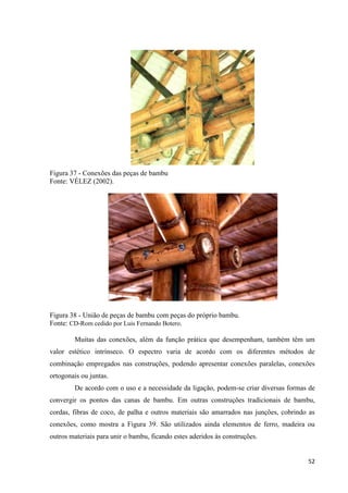 52
Figura 37 - Conexões das peças de bambu
Fonte: VÉLEZ (2002).
Figura 38 - União de peças de bambu com peças do próprio bambu.
Fonte: CD-Rom cedido por Luis Fernando Botero.
Muitas das conexões, além da função prática que desempenham, também têm um
valor estético intrínseco. O espectro varia de acordo com os diferentes métodos de
combinação empregados nas construções, podendo apresentar conexões paralelas, conexões
ortogonais ou juntas.
De acordo com o uso e a necessidade da ligação, podem-se criar diversas formas de
convergir os pontos das canas de bambu. Em outras construções tradicionais de bambu,
cordas, fibras de coco, de palha e outros materiais são amarrados nas junções, cobrindo as
conexões, como mostra a Figura 39. São utilizados ainda elementos de ferro, madeira ou
outros materiais para unir o bambu, ficando estes aderidos às construções.
 