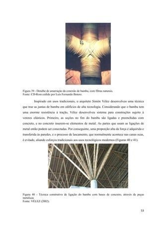 53
Figura 39 - Detalhe de amarração da conexão de bambu, com fibras naturais.
Fonte: CD-Rom cedido por Luis Fernando Botero.
Inspirado em usos tradicionais, o arquiteto Simón Vélez desenvolveu uma técnica
que traz as juntas de bambu em edifícios de alta tecnologia. Considerando que o bambu tem
uma enorme resistência à tração, Vélez desenvolveu sistema para construções sujeito à
vetores elásticos. Primeiro, as seções no fim do bambu são ligadas e preenchidas com
concreto, e no concreto inserem-se elementos de metal. As partes que usam as ligações de
metal então podem ser conectadas. Por conseguinte, uma proporção alta da força é adquirida e
transferida às paredes, e o processo de lascamento, que normalmente acontece nas canas ocas,
é evitado, aliando esforços tradicionais aos usos tecnológicos modernos (Figuras 40 e 41).
Figura 40 - Técnica construtiva de ligação do bambu com bases de concreto, através de peças
metálicas
Fonte: VÉLEZ (2002).
 