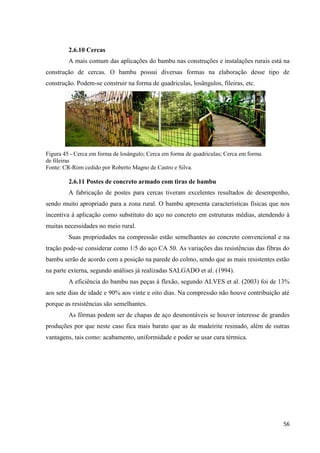 56
2.6.10 Cercas
A mais comum das aplicações do bambu nas construções e instalações rurais está na
construção de cercas. O bambu possui diversas formas na elaboração desse tipo de
construção. Podem-se construir na forma de quadriculas, losângulos, fileiras, etc.
Figura 45 - Cerca em forma de losângulo; Cerca em forma de quadriculas; Cerca em forma
de fileiras
Fonte: CR-Rom cedido por Roberto Magno de Castro e Silva.
2.6.11 Postes de concreto armado com tiras de bambu
A fabricação de postes para cercas tiveram excelentes resultados de desempenho,
sendo muito apropriado para a zona rural. O bambu apresenta características físicas que nos
incentiva à aplicação como substituto do aço no concreto em estruturas médias, atendendo à
muitas necessidades no meio rural.
Suas propriedades na compressão estão semelhantes ao concreto convencional e na
tração pode-se considerar como 1/5 do aço CA 50. As variações das resistências das fibras do
bambu serão de acordo com a posição na parede do colmo, sendo que as mais resistentes estão
na parte externa, segundo análises já realizadas SALGADO et al. (1994).
A eficiência do bambu nas peças à flexão, segundo ALVES et al. (2003) foi de 13%
aos sete dias de idade e 90% aos vinte e oito dias. Na compressão não houve contribuição até
porque as resistências são semelhantes.
As fôrmas podem ser de chapas de aço desmontáveis se houver interesse de grandes
produções por que neste caso fica mais barato que as de madeirite resinado, além de outras
vantagens, tais como: acabamento, uniformidade e poder se usar cura térmica.
 