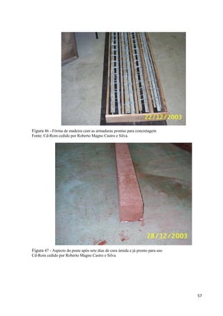57
Figura 46 - Fôrma de madeira com as armaduras prontas para concretagem
Fonte: Cd-Rom cedido por Roberto Magno Castro e Silva.
Figura 47 - Aspecto do poste após sete dias de cura úmida e já pronto para uso
Cd-Rom cedido por Roberto Magno Castro e Silva
 