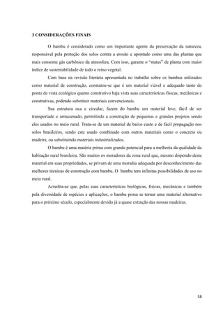 58
3 CONSIDERAÇÕES FINAIS
O bambu é considerado como um importante agente da preservação da natureza,
responsável pela proteção dos solos contra a erosão e apontado como uma das plantas que
mais consome gás carbônico da atmosfera. Com isso, garante o “status” de planta com maior
índice de sustentabilidade de todo o reino vegetal.
Com base na revisão literária apresentada no trabalho sobre os bambus utilizados
como material de construção, constatou-se que é um material viável e adequado tanto do
ponto de vista ecológico quanto construtivo haja vista suas características físicas, mecânicas e
construtivas, podendo substituir materiais convencionais.
Sua estrutura oca e circular, fazem do bambu um material leve, fácil de ser
transportado e armazenado, permitindo a construção de pequenos e grandes projetos sendo
eles usados no meio rural. Trata-se de um material de baixo custo e de fácil propagação nos
solos brasileiros, sendo este usado combinado com outros materiais como o concreto ou
madeira, ou substituindo materiais industrializados.
O bambu é uma matéria prima com grande potencial para a melhoria da qualidade da
habitação rural brasileira. São muitos os moradores da zona rural que, mesmo dispondo deste
material em suas propriedades, se privam de uma moradia adequada por desconhecimento das
melhores técnicas de construção com bambu. O bambu tem infinitas possibilidades de uso no
meio rural.
Acredita-se que, pelas suas características biológicas, físicas, mecânicas e também
pela diversidade de espécies e aplicações, o bambu possa se tornar uma material alternativo
para o próximo século, especialmente devido já a quase extinção das nossas madeiras.
 