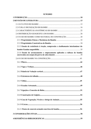 SUMÁRIO
1 INTRODUÇÃO ...................................................................................................................10
2 REVISÃO DE LITERATURA ..........................................................................................13
2.1 O CULTIVO DO BAMBU ..........................................................................................13
2.2 CURA E IMUNIZAÇÃO DO BAMBU ......................................................................16
2.3 CARACTERÍSTCAS ANATÔMICAS DO BAMBU.................................................22
2.4 DISTRIBUIÇÃO GEOGRÁFICA DO BAMBU.........................................................26
2.5 O USO DO BAMBU COMO MATERIAL DE CONSTRUÇÃO...............................28
2.5.1 Propriedades Físicas e Mecânicas do Bambu ....................................................32
2.5.2 Propriedades Construtivas do Bambu................................................................34
2.5.3 Ensaio de resistência à tração, compressão e cisalhamento interlaminar do
bambu Guadua angustifólia .........................................................................................35
2.5.4 Ensaio de arrancamento e empuxamento aplicados a taliscas de bambu
encravadas em corpos-de-prova de solo-cimento .......................................................38
2.6 O USO DO BAMBU NA CONSTRUÇÃO.................................................................43
2.6.1 Pilares.....................................................................................................................44
2.6.2 Vigas e Treliças......................................................................................................46
2.6.3 Painéis de Vedação vertical..................................................................................47
2.6.4 Estruturas de telhado............................................................................................48
2.6.5 Telhas.....................................................................................................................49
2.6.6 Escadas Artesanais................................................................................................49
2.6.7 Ligações e Conexões de Babu...............................................................................51
2.6.8 Construções de Galpões........................................................................................54
2.6.9 Casa de Vegetação, Viveiro e Abrigo de Animais..............................................55
2.6.10 Cercas...................................................................................................................56
2.6.11 Postes de concreto armado com tiras de bambu..............................................56
3 CONSIDERAÇÕES FINAIS..............................................................................................58
4 REFERÊNCIAS BIBLIOGRÁFICAS ..............................................................................59
 