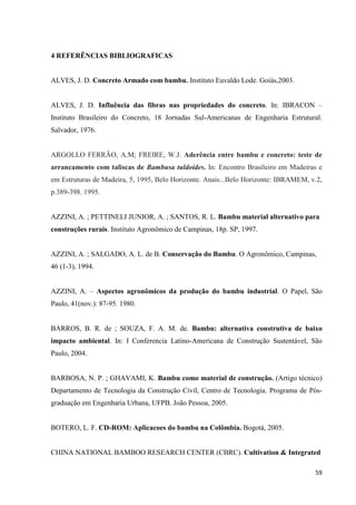 59
4 REFERÊNCIAS BIBLIOGRAFICAS
ALVES, J. D. Concreto Armado com bambu. Instituto Euvaldo Lode. Goiás,2003.
ALVES, J. D. Influência das fibras nas propriedades do concreto. In: IBRACON –
Instituto Brasileiro do Concreto, 18 Jornadas Sul-Americanas de Engenharia Estrutural.
Salvador, 1976.
ARGOLLO FERRÃO, A.M; FREIRE, W.J. Aderência entre bambu e concreto: teste de
arrancamento com taliscas de Bambusa tuldoides. In: Encontro Brasileiro em Madeiras e
em Estruturas de Madeira, 5, 1995, Belo Horizonte. Anais...Belo Horizonte: IBRAMEM, v.2,
p.389-398. 1995.
AZZINI, A. ; PETTINELI JUNIOR, A. ; SANTOS, R. L. Bambu material alternativo para
construções rurais. Instituto Agronômico de Campinas, 18p. SP, 1997.
AZZINI, A. ; SALGADO, A. L. de B. Conservação do Bambu. O Agronômico, Campinas,
46 (1-3), 1994.
AZZINI, A. – Aspectos agronômicos da produção do bambu industrial. O Papel, São
Paulo, 41(nov.): 87-95. 1980.
BARROS, B. R. de ; SOUZA, F. A. M. de. Bambu: alternativa construtiva de baixo
impacto ambiental. In: I Conferencia Latino-Americana de Construção Sustentável, São
Paulo, 2004.
BARBOSA, N. P. ; GHAVAMI, K. Bambu como material de construção. (Artigo técnico)
Departamento de Tecnologia da Construção Civil, Centro de Tecnologia. Programa de Pós-
graduação em Engenharia Urbana, UFPB. João Pessoa, 2005.
BOTERO, L. F. CD-ROM: Aplicacoes do bambu na Colômbia. Bogotá, 2005.
CHINA NATIONAL BAMBOO RESEARCH CENTER (CBRC). Cultivation & Integrated
 