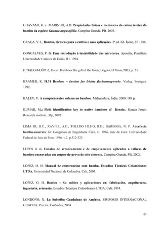 61
GHAVAMI, K. e MARINHO, A.B. Propiedades físicas e mecânicas do colmo inteiro do
bambu da espécie Guadua angustifólia. Campina Grande, PB. 2005.
GRAÇA, V. L. Bambu, técnicas para o cultivo e suas aplicações. 2ª ed. Ed. Ícone, SP 1988.
GONCALVES, P. B. Uma introdução à instabilidade das estruturas. Apostila, Pontifícia
Universidade Católica de Goiás. RJ, 1994.
HIDALGO-LÓPEZ, Oscar. Bamboo-The gift of the Gods, Bogotá, D´Vinni,2003, p. 55.
KRAMER, K. IL31 Bamboo – Institut fur leichte flachentragwerhe. Verlag. Stuttgart,
1992.
KALEY, V. A comprehensive volume on bamboo. Maharashtra, Índia. 2000. 189 p.
KUMAR, M.; Field identification key to native bamboos of Kerala.; Kerala Forest
Research institute, 38p, 2002.
LIMA JR, H.C.; XAVIER, A.C.; TOLEDO FILHO, R.D.; BARBOSA, N. P. Aderência
bambu-concreto. In: Congresso de Engenharia Civil, II, 1986, Juiz de Fora: Universidade
Federal de Juiz de Fora. 1996. v.2. p.312-323.
LOPES et al. Ensaios de arrancamento e de empuxamento aplicados a taliscas de
bamboo encravadas em corpos-de-prova de solo-cimento. Campina Grande, PB, 2002.
LOPEZ, O. H. Manual de construccion com bambu. Estudios Técnicos Colombianos
LTDA. Universidad Nacional de Colombia. Cali, 2003.
LOPEZ, O. H. Bambu – Su cultivo y aplicaciones en: fabricación, arquitectura,
ingenieria, artesania. Estudios Técnicos Colombianos LTDA. Cali, 1974.
LONDOÑO, X. La Subtribu Guaduinae de América, SIMPOSIO INTERNACIONAL
GUADUA; Pereira, Colômbia, 2004.
 