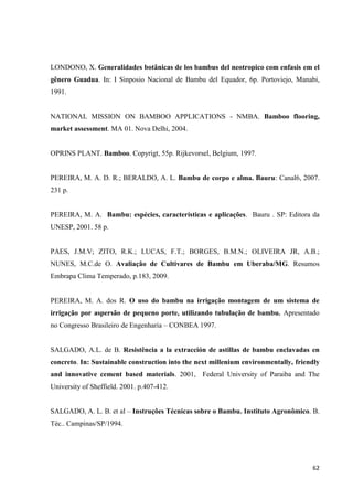 62
LONDONO, X. Generalidades botânicas de los bambus del neotropico com enfasis em el
gênero Guadua. In: I Sinposio Nacional de Bambu del Equador, 6p. Portoviejo, Manabi,
1991.
NATIONAL MISSION ON BAMBOO APPLICATIONS - NMBA. Bamboo flooring,
market assessment. MA 01. Nova Delhi, 2004.
OPRINS PLANT. Bamboo. Copyrigt, 55p. Rijkevorsel, Belgium, 1997.
PEREIRA, M. A. D. R.; BERALDO, A. L. Bambu de corpo e alma. Bauru: Canal6, 2007.
231 p.
PEREIRA, M. A. Bambu: espécies, características e aplicações. Bauru . SP: Editora da
UNESP, 2001. 58 p.
PAES, J.M.V; ZITO, R.K.; LUCAS, F.T.; BORGES, B.M.N.; OLIVEIRA JR, A.B.;
NUNES, M.C.de O. Avaliação de Cultivares de Bambu em Uberaba/MG. Resumos
Embrapa Clima Temperado, p.183, 2009.
PEREIRA, M. A. dos R. O uso do bambu na irrigação montagem de um sistema de
irrigação por aspersão de pequeno porte, utilizando tubulação de bambu. Apresentado
no Congresso Brasileiro de Engenharia – CONBEA 1997.
SALGADO, A.L. de B. Resistência a la extracción de astillas de bambu enclavadas en
concreto. In: Sustainable construction into the next millenium environmentally, friendly
and innovative cement based materials. 2001, Federal University of Paraiba and The
University of Sheffield. 2001. p.407-412.
SALGADO, A. L. B. et al – Instruções Técnicas sobre o Bambu. Instituto Agronômico. B.
Téc.. Campinas/SP/1994.
 