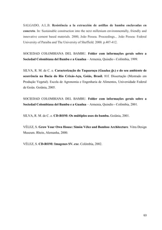 63
SALGADO, A.L.B. Resistência a la extracción de astillas de bambu enclavadas en
concreto. In: Sustainable construction into the next millenium environmentally, friendly and
innovative cement based materials. 2000, João Pessoa. Proceedings... João Pessoa: Federal
University of Paraiba and The University of Sheffield. 2000. p.407-412.
SOCIEDAD COLOMBIANA DEL BAMBU. Folder com informações gerais sobre a
Sociedad Colombiana del Bambu e a Guadua – Armenia, Quindío - Colômbia, 1999.
SILVA, R. M. de C. e. Caracterização do Taquaruçu (Guadua fp.) e do seu ambiente de
ocorrência na Bacia do Rio Crixás-Açu, Goiás, Brasil. 81f. Dissertação (Mestrado em
Produção Vegetal). Escola de Agronomia e Engenharia de Alimentos, Universidade Federal
de Goiás. Goiânia, 2005.
SOCIEDAD COLOMBIANA DEL BAMBU. Folder com informações gerais sobre a
Sociedad Colombiana del Bambu e a Guadua – Armenia, Quindío - Colômbia, 2001.
SILVA, R. M. de C. e. CD-ROM: Os múltiplos usos do bambu. Goiânia, 2001.
VÉLEZ, S. Grow Your Own House: Simón Vélez and Bamboo Architecture. Vitra Design
Museum. Rhein, Alemanha, 2000.
VÉLEZ, S. CD-ROM: Imagenes SV. exe. Colômbia, 2002.
 