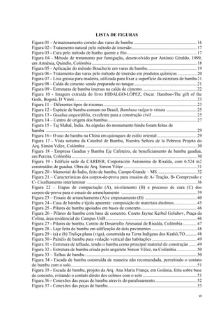 vi
LISTA DE FIGURAS
Figura 01 - Armazenamento correto das varas de bambu ........................................................16
Figura 02 - Tratamento natural pelo método de imersão..........................................................17
Figura 03 - Cura pelo método de banho quente e frio..............................................................17
Figura 04 - Método de tratamento por fumigação, desenvolvido por Antônio Giraldo, 1999,
em Armênia, Quindío, Colômbia .............................................................................................18
Figura 05 - Aplicação do método Boucherie em varas de bambu............................................19
Figura 06 - Tratamento das varas pelo método de imersão em produtos químicos .................20
Figura 07 - Lixa grossa para madeira, utilizada para lixar a superfície da estrutura de bambu21
Figura 08 - Calda de cimento sendo preparada no tanque........................................................21
Figura 09 - Estruturas de bambu imersas na calda de cimento. ...............................................22
Figura 10 - Imagem extraída do livro HIDALGO-LÓPEZ, Oscar. Bamboo-The gift of the
Gods, Bogotá, D´Vinni.............................................................................................................23
Figura 11 – Diferentes tipos de rizomas...................................................................................23
Figura 12 - Espécie de bambu comum no Brasil, Bambusa vulgaris vittata ...........................25
Figura 13 - Guadua angustifólia, excelente para a construção civil ........................................25
Figura 14 – Centro de origem dos bambus...............................................................................27
Figura 15 - Taj Mahal, Índia. As cúpulas do monumento hindu foram feitas de
bambu ......................................................................................................................................29
Figura 16 - O uso do bambu na China em quiosques de estilo oriental ...................................29
Figura 17 - Vista noturna da Catedral de Bambu, Nuestra Señora de la Pobreza Projeto do
Arq. Simón Vélez, Colômbia ...................................................................................................30
Figura 18 - Empresa Guadua y Bambu Eje Cafeteiro, de beneficiamento de bambu guadua,
em Pereira, Colômbia ...............................................................................................................30
Figura 19 - Edifício sede da CARDER, Corporación Autonoma de Risalda, com 6.524 m2
construídos de guadua. Obra do Arq. Simon Vélez .................................................................31
Figura 20 - Memorial do Índio, feito de bambu, Campo Grande – MS...................................32
Figura 21 – Características dos corpos-de-prova para ensaios de A- Tração, B- Compressão e
C- Cisalhamento interlaminar ..................................................................................................36
Figura 22 – Etapas de compactação (A), nivelamento (B) e processo de cura (C) dos
corpos-de-prova para o ensaio de arranchamento ...................................................................39
Figura 23 – Ensaio de arranchamento (A) e empuxamento (B) ..............................................40
Figura 24 - Casa de bambu e tijolo aparente: composição de materiais distintos....................45
Figura 25 - Pilares de bambu apoiados em bases de concreto..................................................46
Figura 26 - Pilares de bambu com base de concreto. Coreto Jayme Kerbel Golubov, Praça da
Colina, área residencial do Campus UnB.................................................................................46
Figura 27 - Pilares de bambu. Centro de Desarrollo Artesanal de Risalda, Colômbia ............47
Figura 28 - Laje feita de bambu em edificação de dois pavimentos ........................................48
Figura 29 - (a) e (b) Treliça plana (viga), construída na Terra Indígena dos Krahô,TO..........48
Figura 30 - Painéis de bambu para vedação vertical das habitações........................................49
Figura 31 - Estrutura de telhado, tendo o bambu como principal material de construção .......49
Figura 32 - Estrutura de bambu criada pelo arquiteto Simon Vélez, na Colômbia..................50
Figura 33 – Telhas de bambu ...................................................................................................50
Figura 34 - Escada de bambu construída de maneira não recomendada, permitindo o contato
do bambu com o solo................................................................................................................51
Figura 35 - Escada de bambu, projeto da Arq. Ana Maria França, em Goiânia, feita sobre base
de concreto, evitando o contato direto dos colmos com o solo................................................51
Figura 36 - Conexões das peças de bambu através do parafusamento.....................................52
Figura 37 - Conexões das peças de bambu...............................................................................53
 