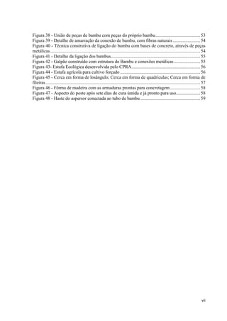 vii
Figura 38 - União de peças de bambu com peças do próprio bambu.......................................53
Figura 39 - Detalhe de amarração da conexão de bambu, com fibras naturais........................54
Figura 40 - Técnica construtiva de ligação do bambu com bases de concreto, através de peças
metálicas...................................................................................................................................54
Figura 41 - Detalhe da ligação dos bambus..............................................................................55
Figura 42 - Galpão construído com estrutura de Bambu e conexões metálicas.......................55
Figura 43- Estufa Ecológica desenvolvida pelo CPRA............................................................56
Figura 44 - Estufa agrícola para cultivo forçado ......................................................................56
Figura 45 - Cerca em forma de losângulo; Cerca em forma de quadriculas; Cerca em forma de
fileiras.......................................................................................................................................57
Figura 46 - Fôrma de madeira com as armaduras prontas para concretagem ..........................58
Figura 47 - Aspecto do poste após sete dias de cura úmida e já pronto para uso.....................58
Figura 48 - Haste do aspersor conectada ao tubo de bambu ....................................................59
 