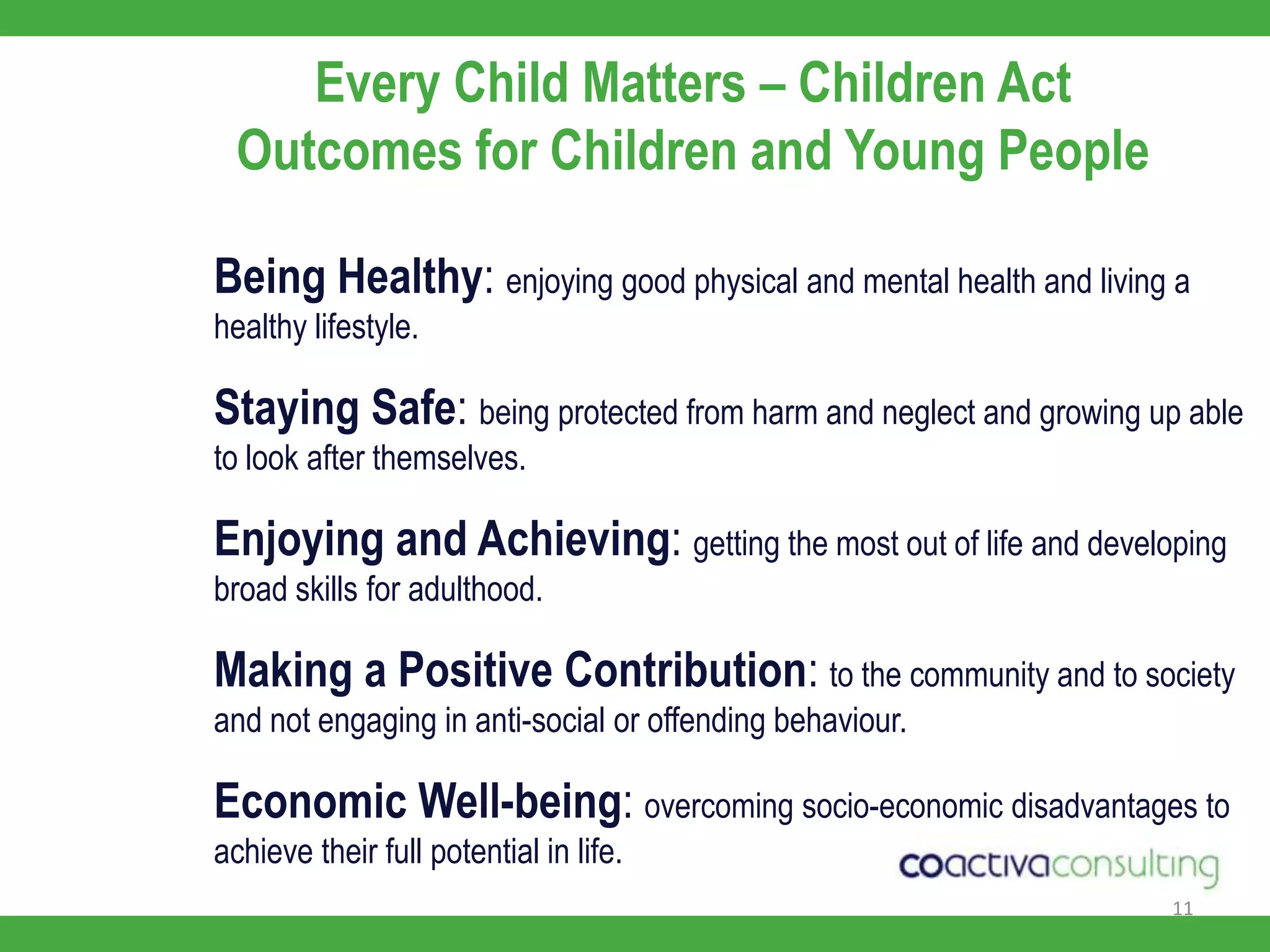 11Every Child Matters – Children ActOutcomes for Children and Young PeopleBeing Healthy: enjoying good physical and mental health and living a healthy lifestyle.Staying Safe: being protected from harm and neglect and growing up able to look after themselves.Enjoying and Achieving: getting the most out of life and developing broad skills for adulthood.Making a Positive Contribution: to the community and to society and not engaging in anti-social or offending behaviour.Economic Well-being: overcoming socio-economic disadvantages to achieve their full potential in life.