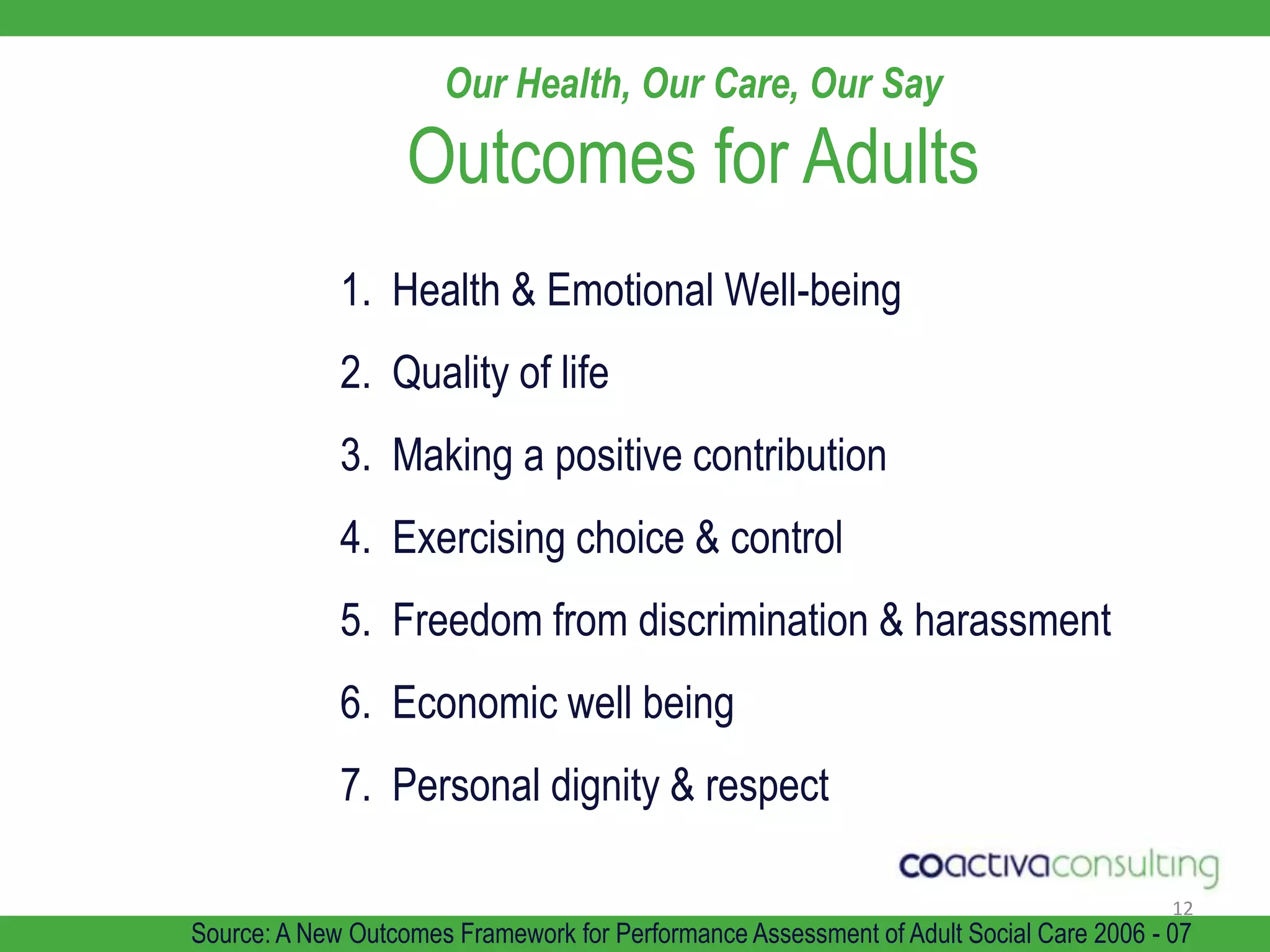 12Our Health, Our Care, Our Say Outcomes for Adults1.  Health & Emotional Well-being2.  Quality of life3.  Making a positive contribution4.  Exercising choice & control5.  Freedom from discrimination & harassment6.  Economic well being7.  Personal dignity & respectSource: A New Outcomes Framework for Performance Assessment of Adult Social Care 2006 - 07