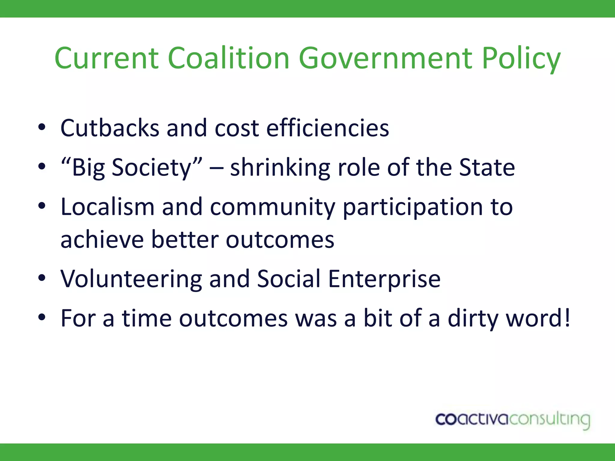 Current Coalition Government PolicyCutbacks and cost efficiencies“Big Society” – shrinking role of the StateLocalism and community participation to achieve better outcomesVolunteering and Social EnterpriseFor a time outcomes was a bit of a dirty word!
