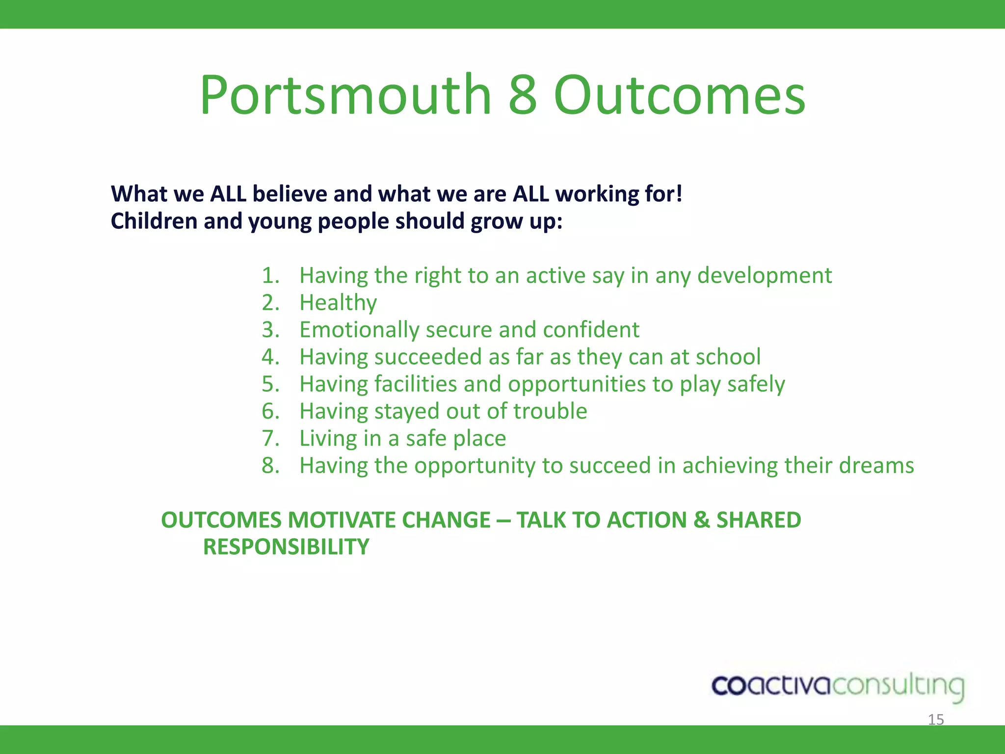 15Portsmouth 8 OutcomesWhat we ALL believe and what we are ALL working for!Children and young people should grow up:  Having the right to an active say in any developmentHealthyEmotionally secure and confident Having succeeded as far as they can at school Having facilities and opportunities to play safelyHaving stayed out of troubleLiving in a safe place Having the opportunity to succeed in achieving their dreamsOUTCOMES MOTIVATE CHANGE – TALK TO ACTION & SHARED RESPONSIBILITY