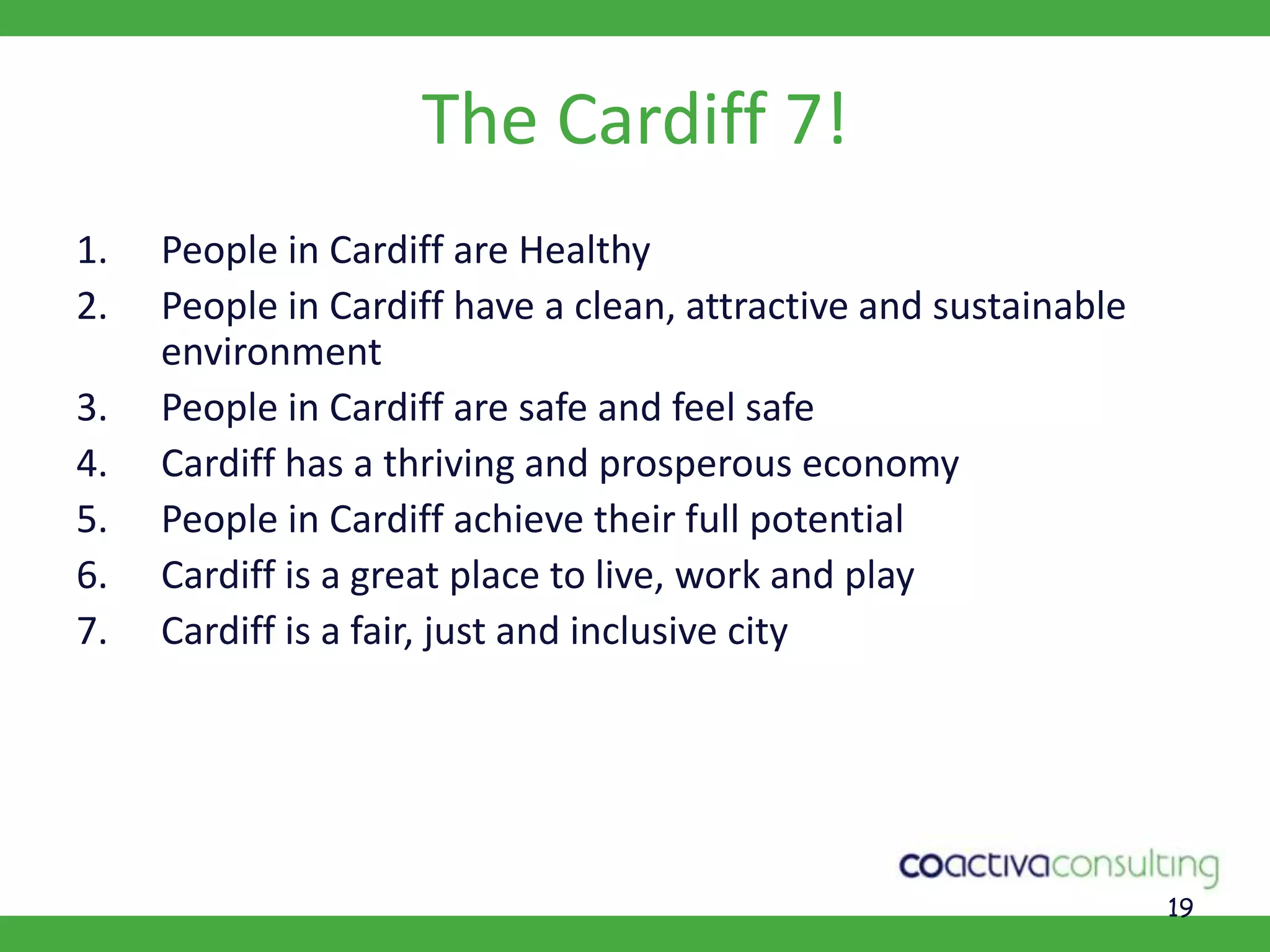 19The Cardiff 7!People in Cardiff are HealthyPeople in Cardiff have a clean, attractive and sustainable environmentPeople in Cardiff are safe and feel safeCardiff has a thriving and prosperous economyPeople in Cardiff achieve their full potentialCardiff is a great place to live, work and playCardiff is a fair, just and inclusive city