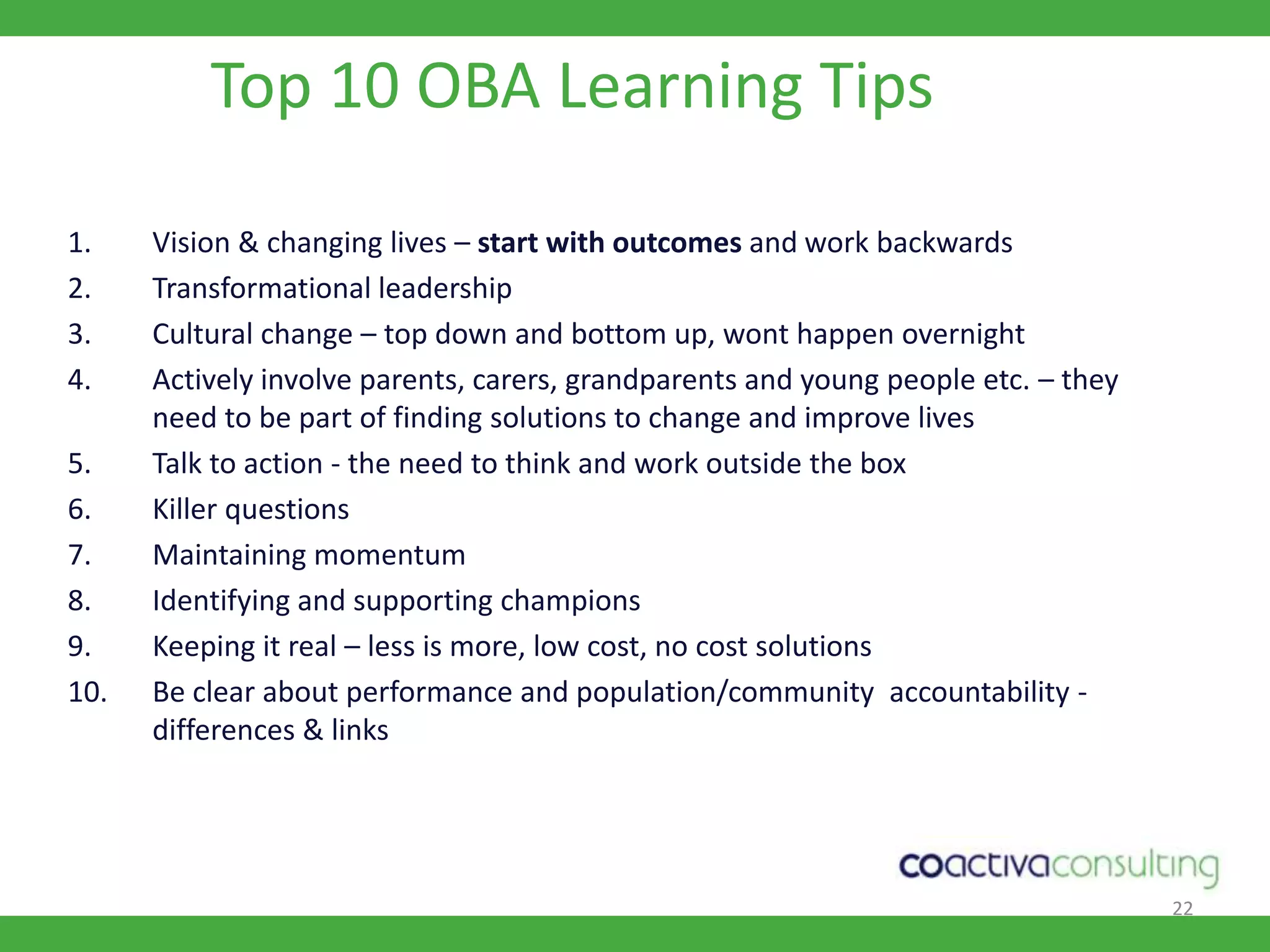 22Top 10 OBA Learning TipsVision & changing lives – start with outcomes and work backwards Transformational leadershipCultural change – top down and bottom up, wont happen overnightActively involve parents, carers, grandparents and young people etc. – they need to be part of finding solutions to change and improve livesTalk to action - the need to think and work outside the boxKiller questions Maintaining momentumIdentifying and supporting championsKeeping it real – less is more, low cost, no cost solutionsBe clear about performance and population/community  accountability - differences & links