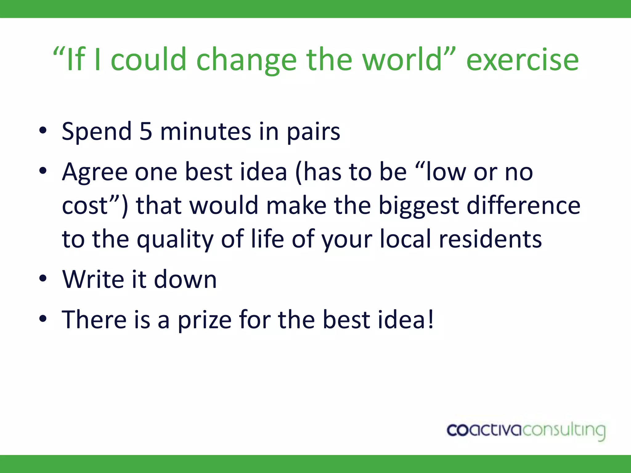“If I could change the world” exerciseSpend 5 minutes in pairsAgree one best idea (has to be “low or no cost”) that would make the biggest difference to the quality of life of your local residentsWrite it downThere is a prize for the best idea!