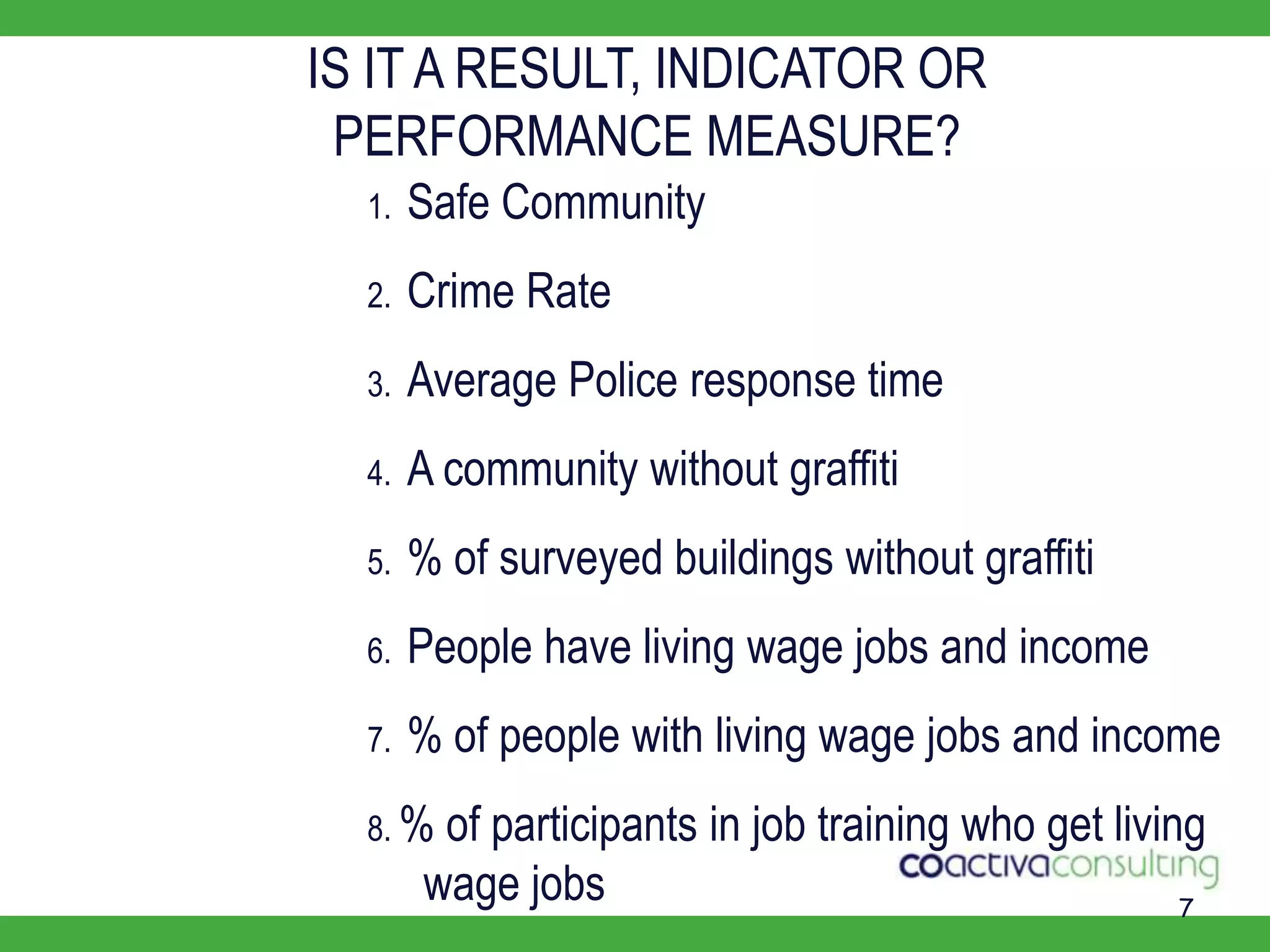 7IS IT A RESULT, INDICATOR OR PERFORMANCE MEASURE?1.Safe Community2.Crime Rate3.Average Police response time4.A community without graffiti5.% of surveyed buildings without graffiti6.People have living wage jobs and income7.% of people with living wage jobs and income8.% of participants in job training who get living     wage jobs